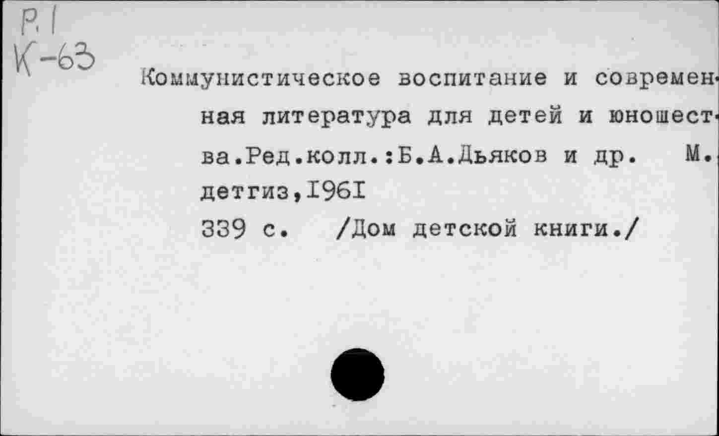 ﻿р.1
Коммунистическое воспитание и современ' ная литература для детей и юношест' ва.Ред.колл.:Б.А.Дьяков и др. М. детгиз,1961 339 с. /Дом детской книги./